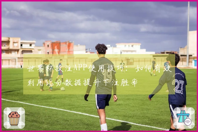 世界杯投注APP使用技巧：如何有效利用比分数据提升下注胜率
